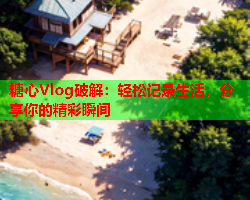 糖心Vlog破解：轻松记录生活，分享你的精彩瞬间