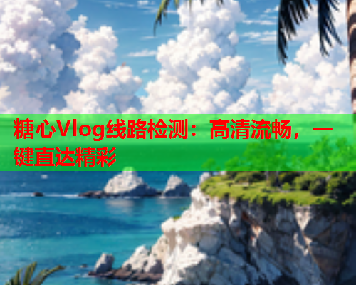 糖心Vlog线路检测：高清流畅，一键直达精彩