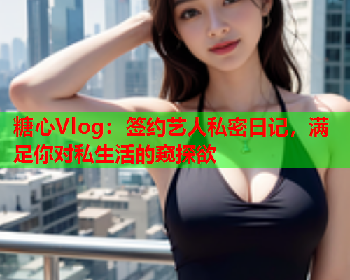 糖心Vlog：签约艺人私密日记，满足你对私生活的窥探欲