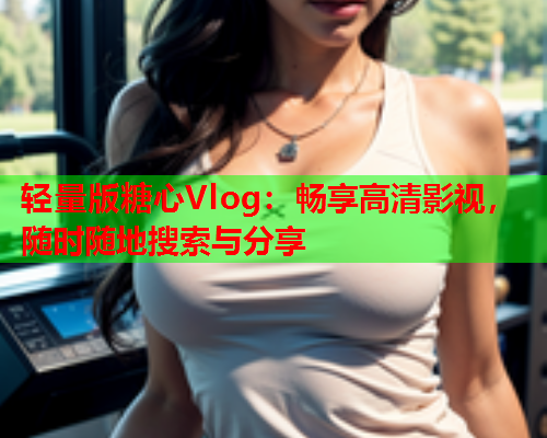 轻量版糖心Vlog：畅享高清影视，随时随地搜索与分享