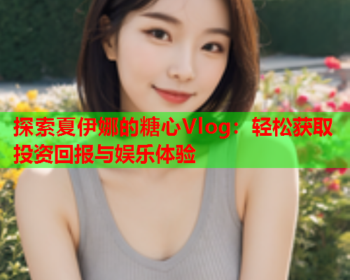 探索夏伊娜的糖心Vlog：轻松获取投资回报与娱乐体验