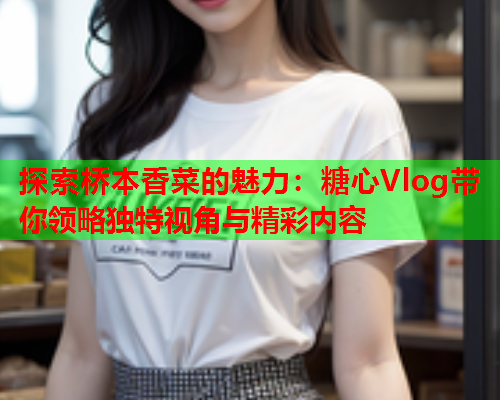 探索桥本香菜的魅力：糖心Vlog带你领略独特视角与精彩内容