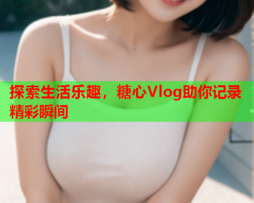 探索生活乐趣，糖心Vlog助你记录精彩瞬间