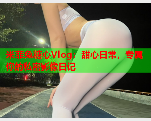 米菲兔糖心Vlog：甜心日常，专属你的私密影像日记