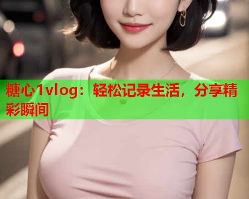 糖心1vlog：轻松记录生活，分享精彩瞬间