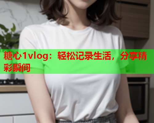 糖心1vlog：轻松记录生活，分享精彩瞬间