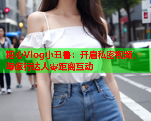 糖心Vlog小丑鲁：开启私密视频，与旅行达人零距离互动