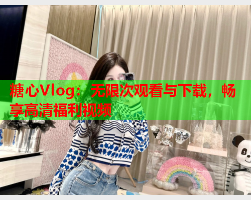 糖心Vlog：无限次观看与下载，畅享高清福利视频