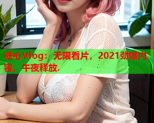 糖心Vlog：无限看片，2021劲爆内容，午夜释放.