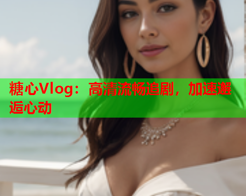 糖心Vlog：高清流畅追剧，加速邂逅心动