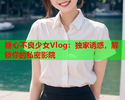 糖心不良少女Vlog：独家诱惑，解锁你的私密影院