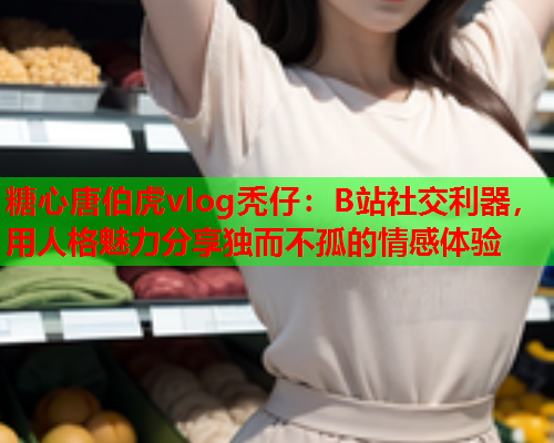 糖心唐伯虎vlog秃仔：B站社交利器，用人格魅力分享独而不孤的情感体验