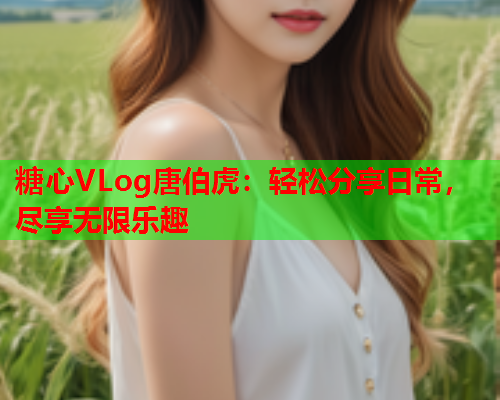 糖心VLog唐伯虎：轻松分享日常，尽享无限乐趣