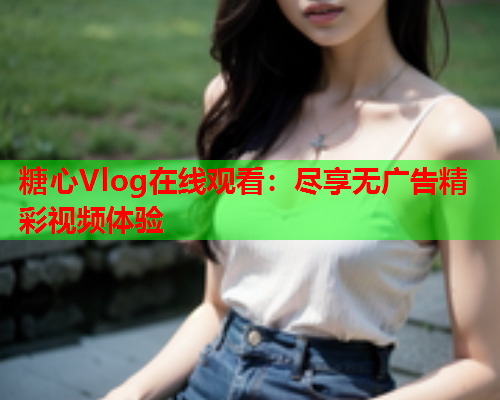 糖心Vlog在线观看：尽享无广告精彩视频体验