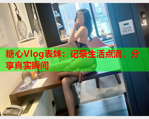 糖心Vlog表妹：记录生活点滴，分享真实瞬间